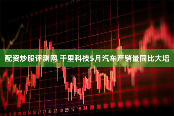 配资炒股评测网 千里科技5月汽车产销量同比大增