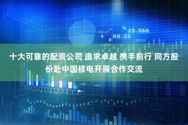 十大可靠的配资公司 追求卓越 携手前行 同方股份赴中国核电开展合作交流