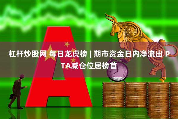 杠杆炒股网 每日龙虎榜 | 期市资金日内净流出 PTA减仓位居榜首
