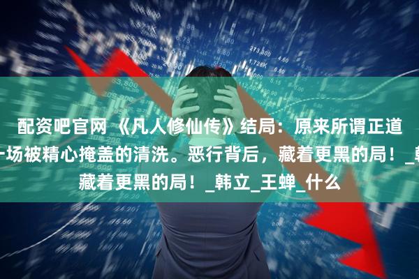 配资吧官网 《凡人修仙传》结局：原来所谓正道清剿，不过是一场被精心掩盖的清洗。恶行背后，藏着更黑的局！_韩立_王蝉_什么