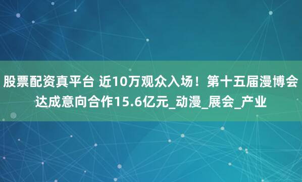 股票配资真平台 近10万观众入场！第十五届漫博会达成意向合作15.6亿元_动漫_展会_产业