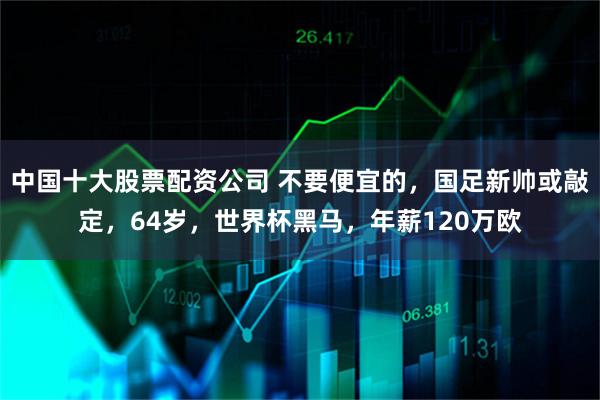 中国十大股票配资公司 不要便宜的，国足新帅或敲定，64岁，世界杯黑马，年薪120万欧