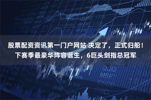 股票配资资讯第一门户网站 决定了，正式归船！下赛季最豪华阵容诞生，6巨头剑指总冠军