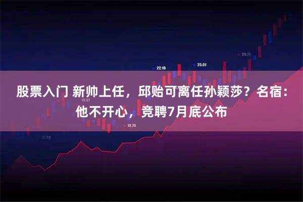 股票入门 新帅上任，邱贻可离任孙颖莎？名宿：他不开心，竞聘7月底公布