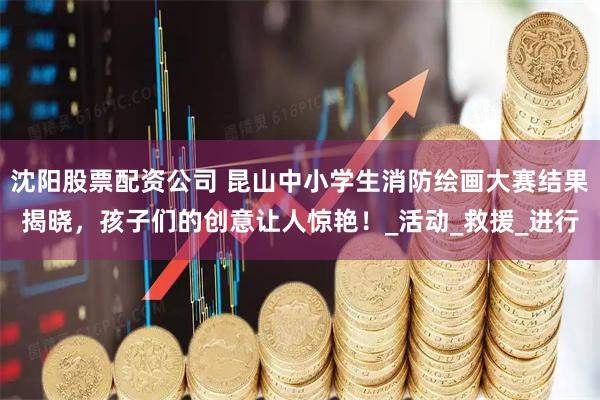 沈阳股票配资公司 昆山中小学生消防绘画大赛结果揭晓，孩子们的创意让人惊艳！_活动_救援_进行