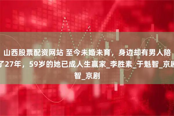 山西股票配资网站 至今未婚未育，身边却有男人陪了27年，59岁的她已成人生赢家_李胜素_于魁智_京剧