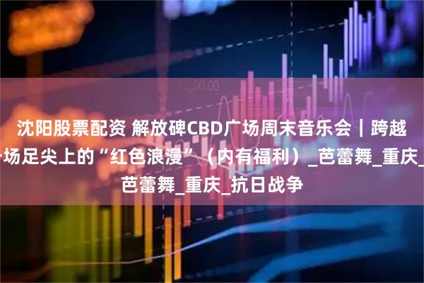 沈阳股票配资 解放碑CBD广场周末音乐会｜跨越时空 赴一场足尖上的“红色浪漫”（内有福利）_芭蕾舞_重庆_抗日战争