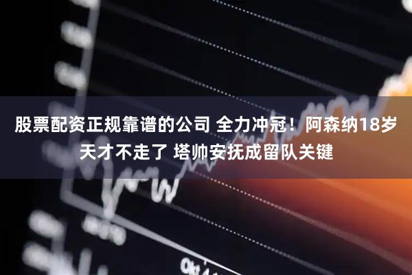 股票配资正规靠谱的公司 全力冲冠！阿森纳18岁天才不走了 塔帅安抚成留队关键